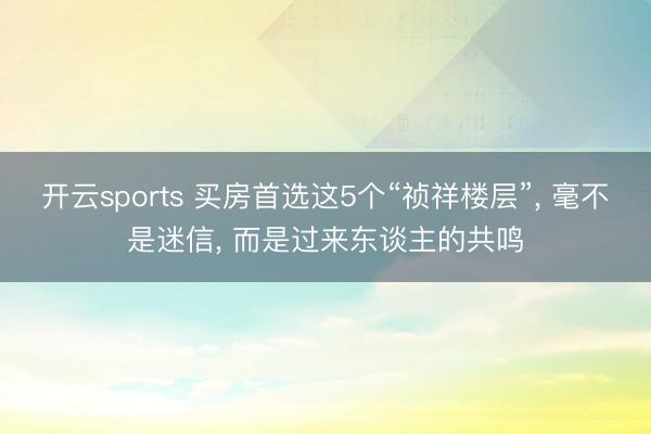 开云sports 买房首选这5个“祯祥楼层”， 毫不是迷信， 而是过来东谈主的共鸣