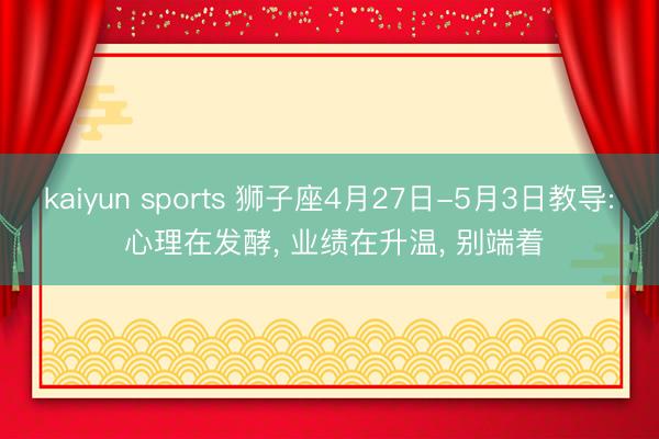 kaiyun sports 狮子座4月27日-5月3日教导: 心理在发酵， 业绩在升温， 别端着