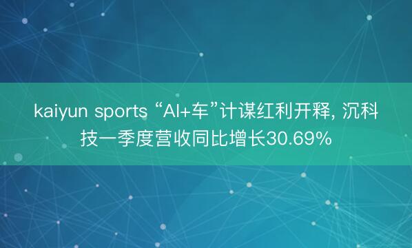 kaiyun sports “AI+车”计谋红利开释， 沉科技一季度营收同比增长30.69%