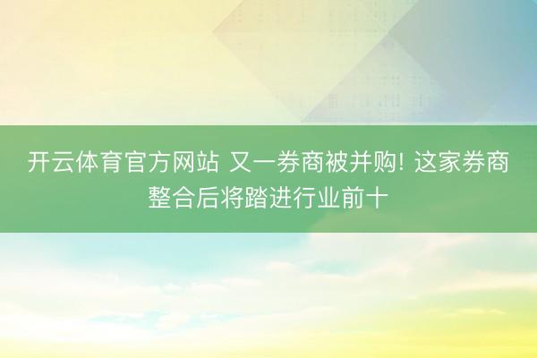 开云体育官方网站 又一券商被并购! 这家券商整合后将踏进行业前十