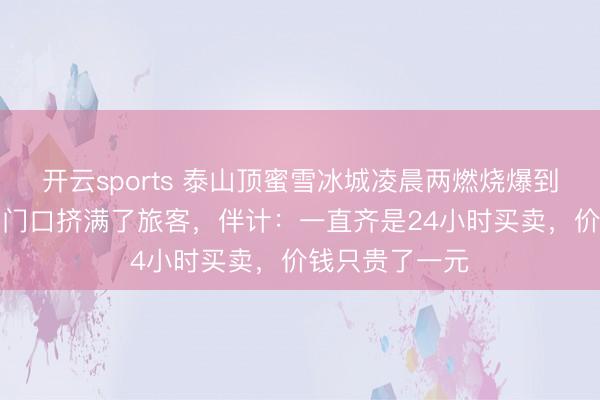 开云sports 泰山顶蜜雪冰城凌晨两燃烧爆到“忙绿置休”，门口挤满了旅客，伴计：一直齐是24小时买卖，价钱只贵了一元