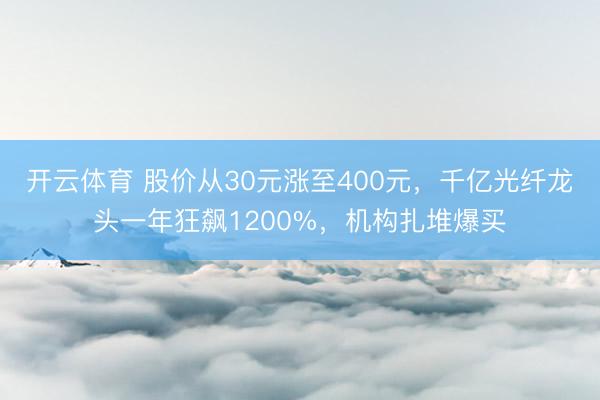 开云体育 股价从30元涨至400元，千亿光纤龙头一年狂飙1200%，机构扎堆爆买
