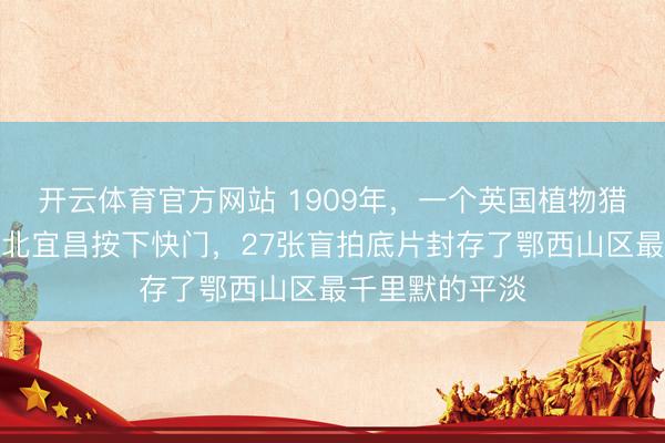 开云体育官方网站 1909年，一个英国植物猎东说念主在湖北宜昌按下快门，27张盲拍底片封存了鄂西山区最千里默的平淡