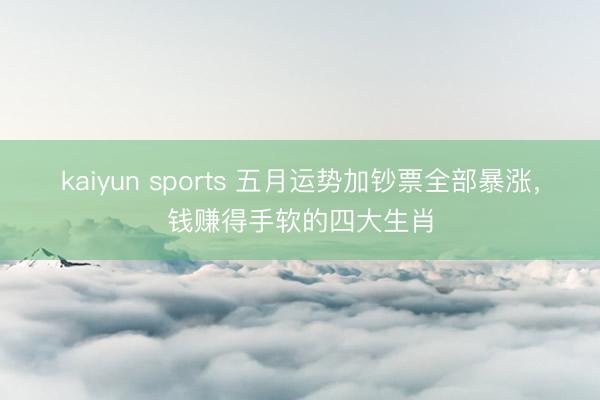 kaiyun sports 五月运势加钞票全部暴涨，钱赚得手软的四大生肖