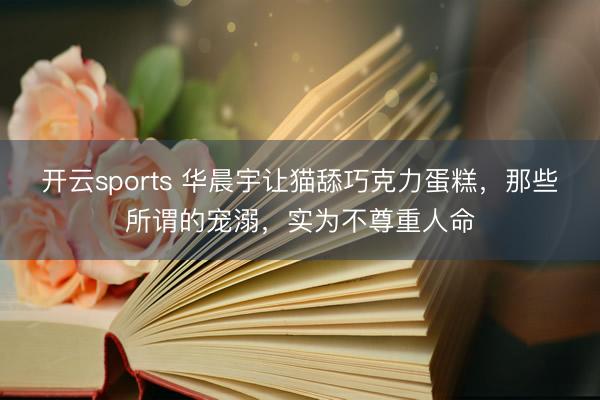 开云sports 华晨宇让猫舔巧克力蛋糕，那些所谓的宠溺，实为不尊重人命