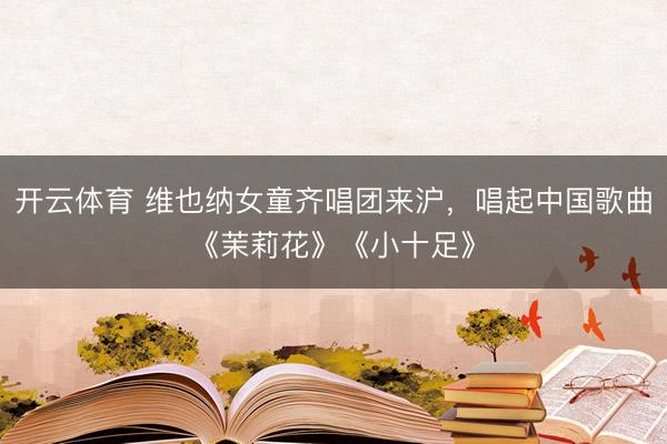 开云体育 维也纳女童齐唱团来沪，唱起中国歌曲《茉莉花》《小十足》