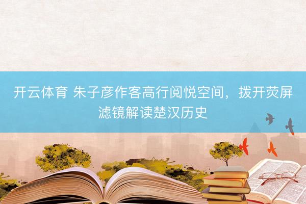 开云体育 朱子彦作客高行阅悦空间，拨开荧屏滤镜解读楚汉历史