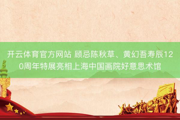 开云体育官方网站 顾忌陈秋草、黄幻吾寿辰120周年特展亮相上海中国画院好意思术馆